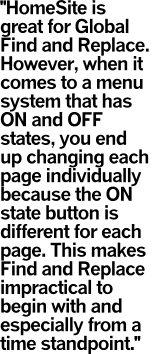 HomeSite is great for Global Find and Replace. 
However, when it comes to a menu system that has ON and OFF states, you end up changing each page individually because the ON state button is different for each page. This makes Find and Replace impractical to begin with and especially from a time standpoint.
