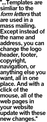 ...Templates are simliar to the form letters that are used in a mass mailing. Except instead of the name and address, you can change the logo header, footer, copyright, navigation, or anything else you want, all in one place. And with a click of the mouse, all of the web pages in your website update with these new changes.