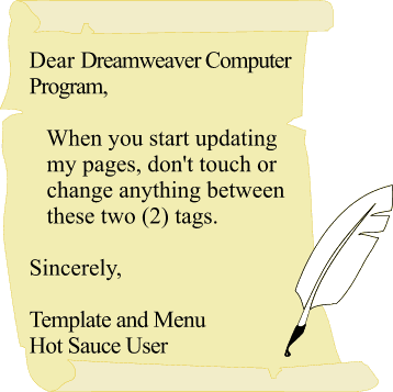Dear Dreamweaver Computer Program, When you start updating my pages, don't touch or
change anything between these two (2) tags. Sincerely, Template and Menu Hot Sauce User