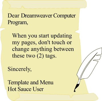 Dear Dreamweaver Computer Program, When you start updating my pages, don't touch or
 change anything between these two (2) tags.   Sincerely, Template and Menu Hot Sauce User 